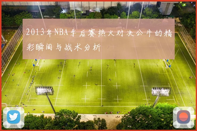 2013年NBA季后赛热火对决公牛的精彩瞬间与战术分析