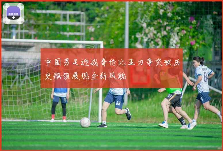 中国男足迎战哥伦比亚力争突破历史瓶颈展现全新风貌
