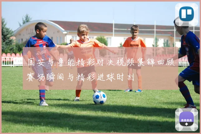国安与鲁能精彩对决视频集锦回顾赛场瞬间与精彩进球时刻