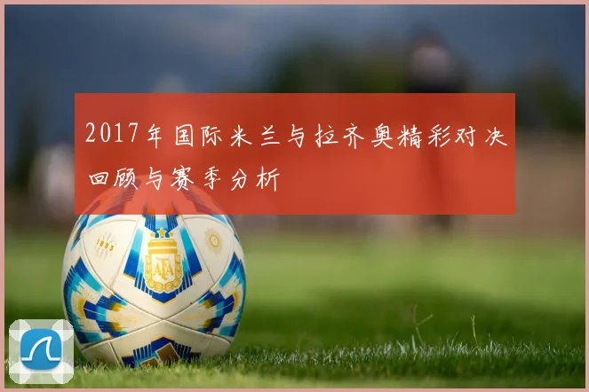2017年国际米兰与拉齐奥精彩对决回顾与赛季分析
