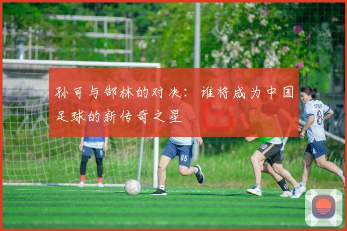 孙可与郜林的对决：谁将成为中国足球的新传奇之星