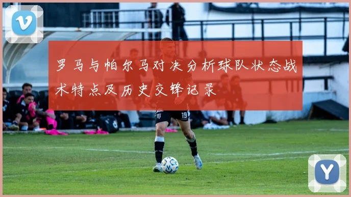 罗马与帕尔马对决分析球队状态战术特点及历史交锋记录
