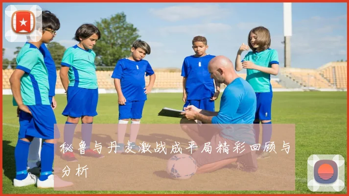 秘鲁与丹麦激战成平局精彩回顾与分析
