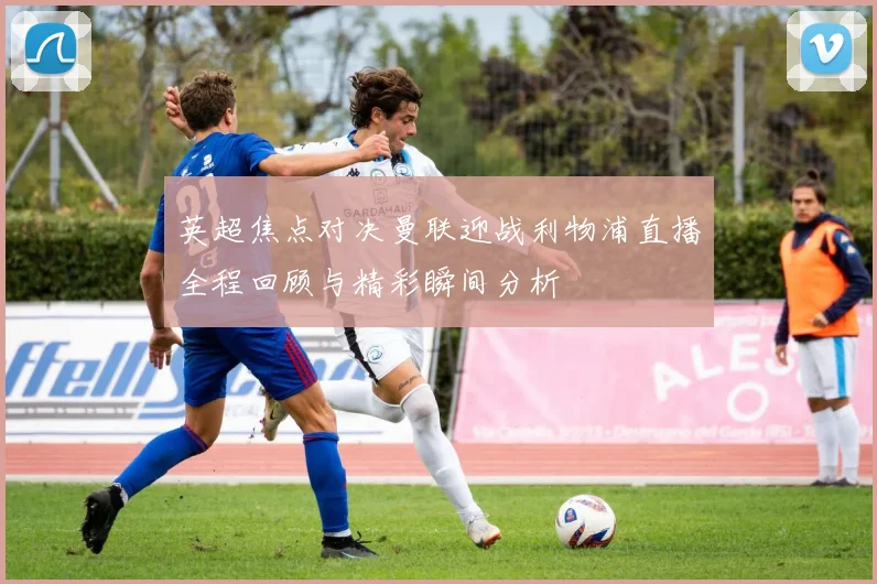 英超焦点对决曼联迎战利物浦直播全程回顾与精彩瞬间分析